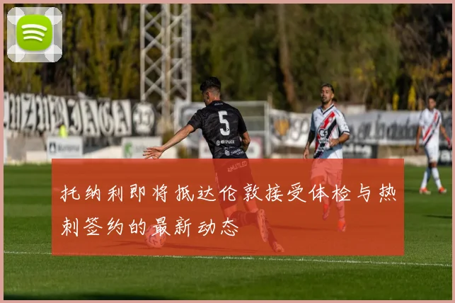 托纳利即将抵达伦敦接受体检与热刺签约的最新动态