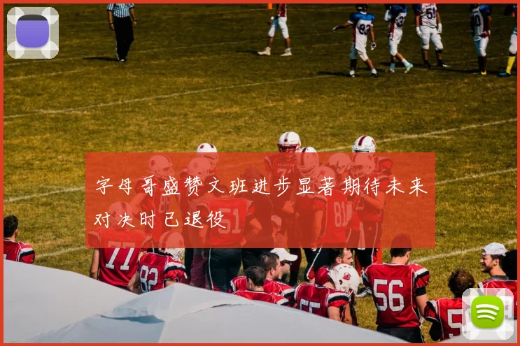 字母哥盛赞文班进步显著期待未来对决时已退役
