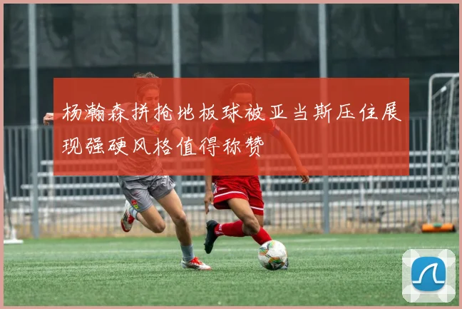 杨瀚森拼抢地板球被亚当斯压住展现强硬风格值得称赞