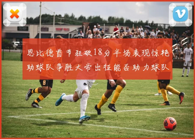 恩比德首节狂砍18分半场表现惊艳助球队争胜大帝出征能否助力球队逆袭