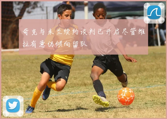 奇克与米兰续约谈判已开启尽管维拉有意仍倾向留队