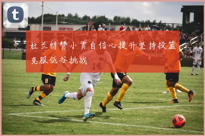杜兰特赞小贾自信心提升坚持投篮克服低谷挑战