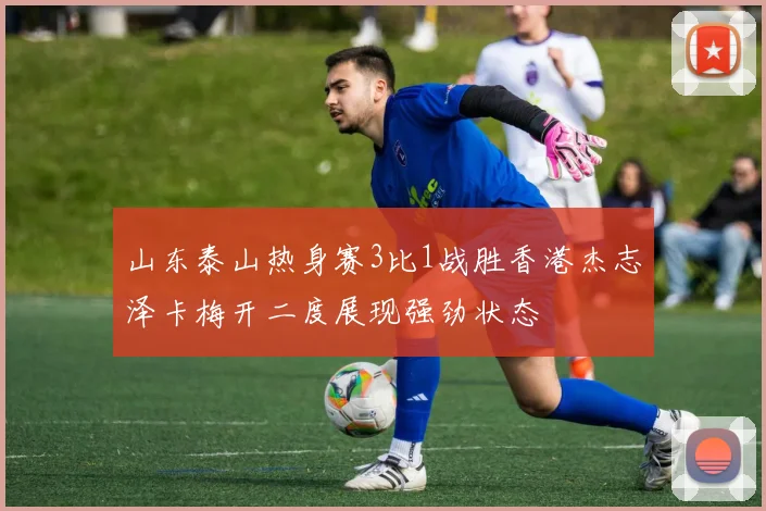 山东泰山热身赛3比1战胜香港杰志泽卡梅开二度展现强劲状态