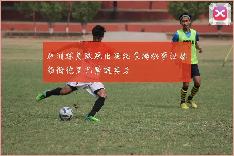 非洲球员欧冠出场纪录揭秘萨拉赫领衔德罗巴紧随其后