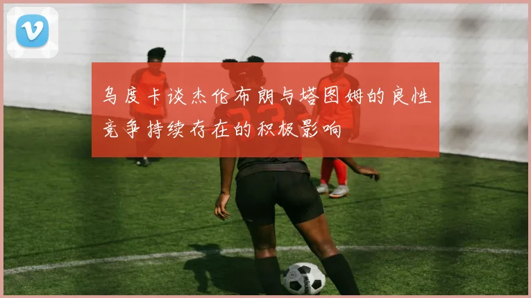 乌度卡谈杰伦布朗与塔图姆的良性竞争持续存在的积极影响