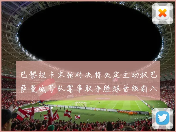 巴黎纽卡末轮对决将决定主动权巴萨曼城等队需争取净胜球晋级前八