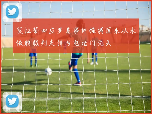 莫拉蒂回应罗基事件强调国米从未依赖裁判支持与电话门无关