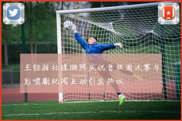 王钰栋社媒晒照庆祝晋级淘汰赛与彭啸蒯纪闻互动引发热议