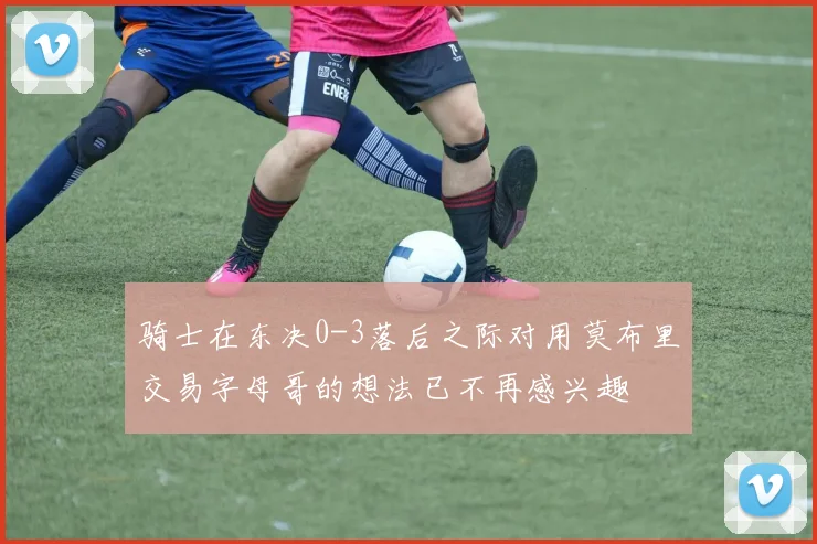 骑士在东决0-3落后之际对用莫布里交易字母哥的想法已不再感兴趣