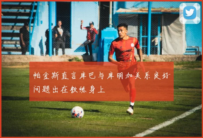 帕金斯直言库巴与库明加关系良好问题出在教练身上