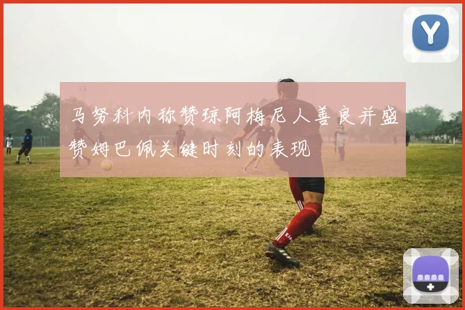 马努科内称赞琼阿梅尼人善良并盛赞姆巴佩关键时刻的表现