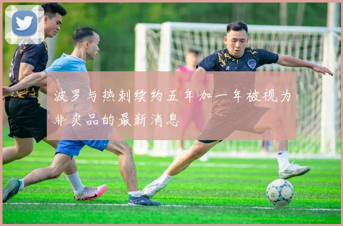 波罗与热刺续约五年加一年被视为非卖品的最新消息
