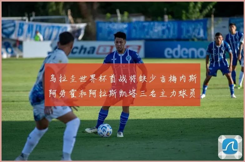 乌拉圭世界杯首战将缺少吉梅内斯阿劳霍和阿拉斯凯塔三名主力球员