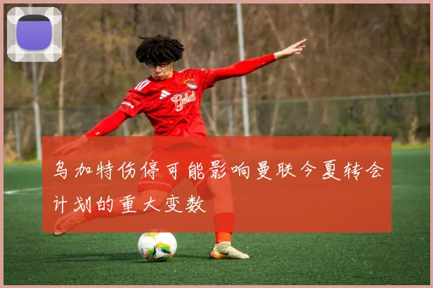 乌加特伤停可能影响曼联今夏转会计划的重大变数