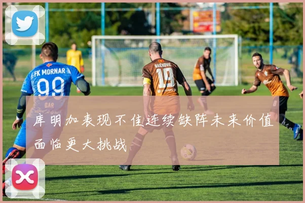 库明加表现不佳连续缺阵未来价值面临更大挑战