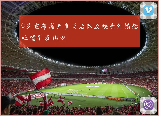 C罗宣布离开皇马后队友镜头外愤怒吐槽引发热议