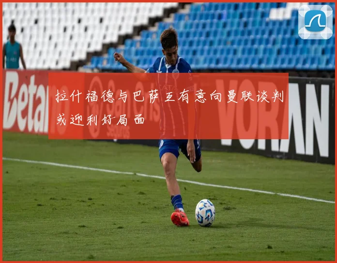 拉什福德与巴萨互有意向曼联谈判或迎利好局面