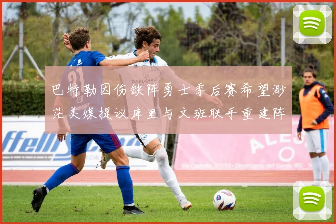 巴特勒因伤缺阵勇士季后赛希望渺茫美媒提议库里与文班联手重建阵容