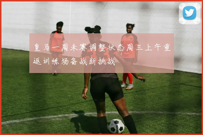 皇马一周未赛调整状态周三上午重返训练场备战新挑战