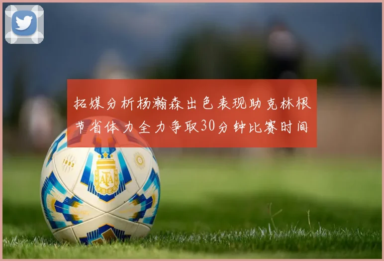 拓媒分析杨瀚森出色表现助克林根节省体力全力争取30分钟比赛时间