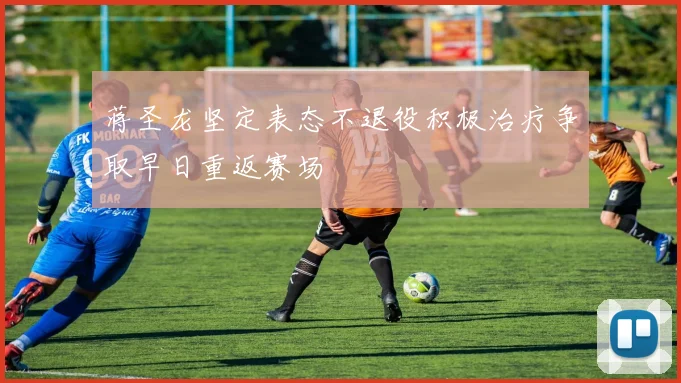 蒋圣龙坚定表态不退役积极治疗争取早日重返赛场